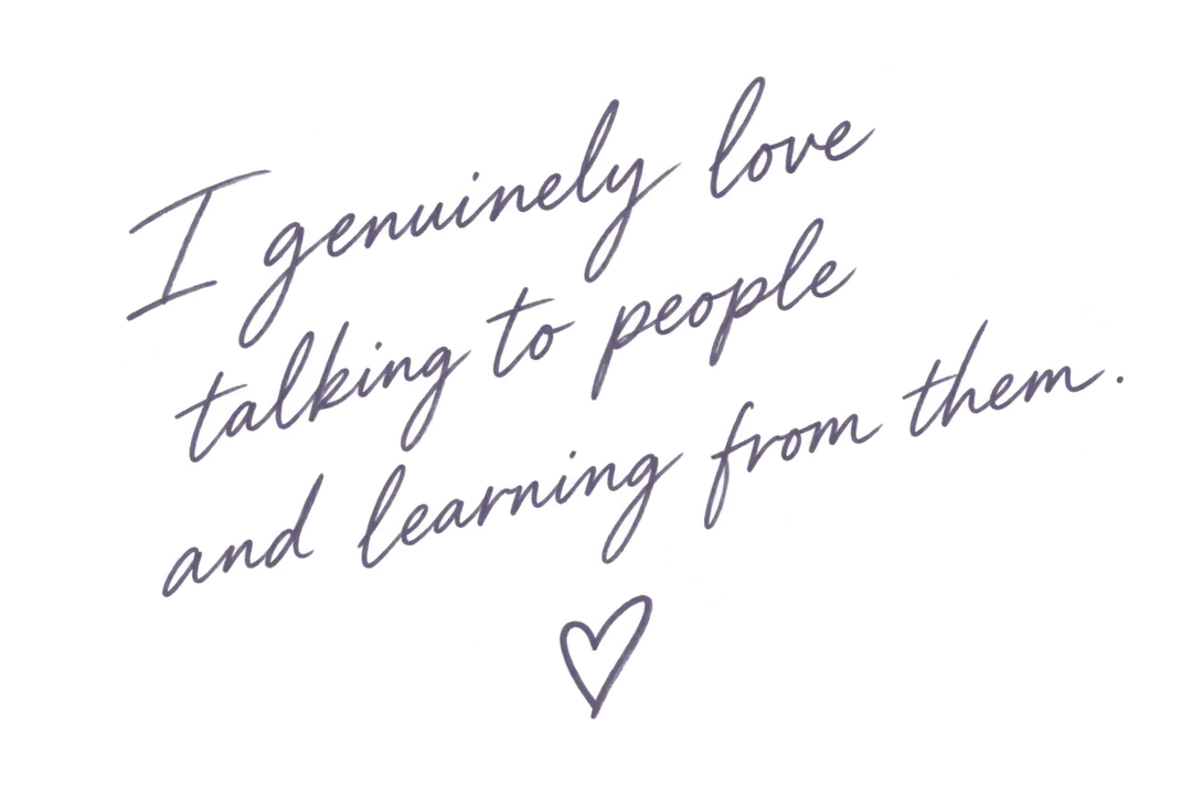 I genuinely love talking to people and learning from them.